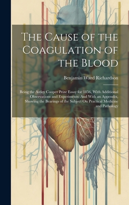 The Cause of the Coagulation of the Blood: Being the Astley Cooper Prize Essay for 1856, With Additional Observations and Experiments: And With an Appendix, Showing the Bearings of the Subject On Practical Medicine and Pathology - Richardson, Benjamin Ward
