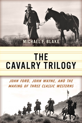 The Cavalry Trilogy: John Ford, John Wayne, and the Making of Three Classic Westerns - Blake, Michael F