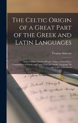 The Celtic Origin of a Great Part of the Greek and Latin Languages: And of Many Classical Proper Names, Proved by a Comparison of Greek and Latin With the Gaelic Language Or the Celtic of Scotland - Stratton, Thomas