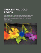 The Central Gold Region: The Grain, Pastoral and Gold Regions of North America. with Some New Views of Its Physical Geography; And Observations on the Pacific Railroad