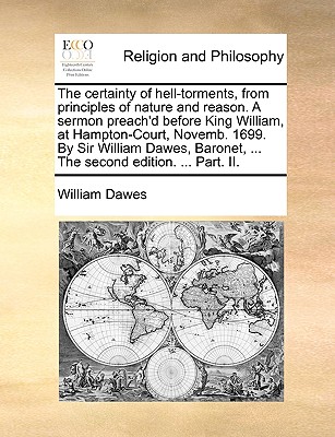 The Certainty of Hell-Torments, from Principles of Nature and Reason. a Sermon Preach'd Before King William, at Hampton-Court, Novemb. 1699. by Sir William Dawes, Baronet, ... the Second Edition. ... Part. II. - Dawes, William, Esq.