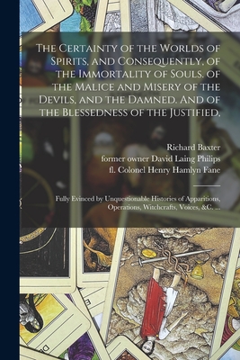 The Certainty of the Worlds of Spirits, and Consequently, of the Immortality of Souls. of the Malice and Misery of the Devils, and the Damned. And of the Blessedness of the Justified,: Fully Evinced by Unquestionable Histories of Apparitions, ... - Baxter, Richard 1615-1691, and Philips, David Laing Former Owner (Creator), and Fane, Colonel Henry Hamlyn Fl 19th C (Creator)