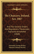 The Chancery, Ireland, ACT, 1867: And the General Orders and Regulations Thereunder, Copiously Annotated (1868)