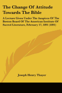 The Change Of Attitude Towards The Bible: A Lecture Given Under The Auspices Of The Boston Board Of The American Institute Of Sacred Literature, February 17, 1891 (1891)