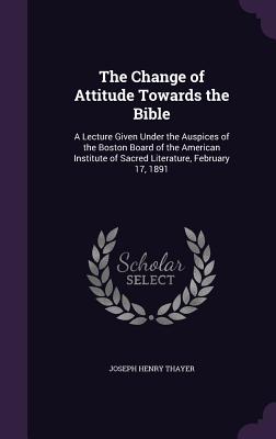 The Change of Attitude Towards the Bible: A Lecture Given Under the Auspices of the Boston Board of the American Institute of Sacred Literature, February 17, 1891 - Thayer, Joseph Henry