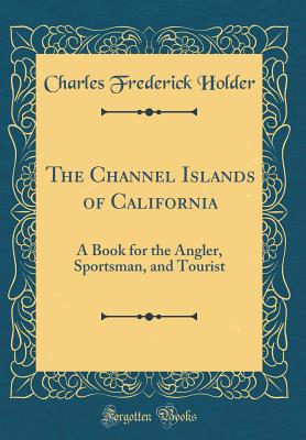 The Channel Islands of California: A Book for the Angler, Sportsman, and Tourist (Classic Reprint) - Holder, Charles Frederick