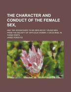 The Character and Conduct of the Female Sex; And the Advantages to Be Derived by Young Men from the Society of Virtuous Women. a Dicourse, in Three Parts