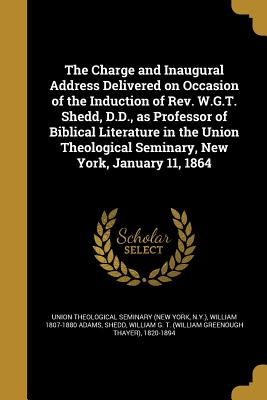 The Charge and Inaugural Address Delivered on Occasion of the Induction of Rev. W.G.T. Shedd, D.D., as Professor of Biblical Literature in the Union Theological Seminary, New York, January 11, 1864 - Union Theological Seminary (New York, N (Creator), and Adams, William 1807-1880, and Shedd, William G T (William Greenough...