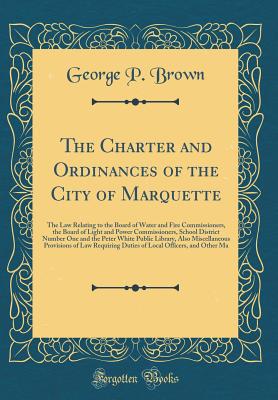 The Charter and Ordinances of the City of Marquette: The Law Relating to the Board of Water and Fire Commissioners, the Board of Light and Power Commissioners, School District Number One and the Peter White Public Library, Also Miscellaneous Provisions of - Brown, George P