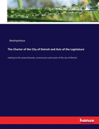 The Charter of the City of Detroit and Acts of the Legislature: relating to the several boards, commissions and courts of the city of Detroit