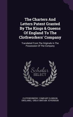 The Charters And Letters Patent Granted By The Kings & Queens Of England To The Clothworkers' Company: Translated From The Originals In The Possession Of The Company - (London, Clothworkers' Company, and England), and Great Britain Sovereign (Creator)