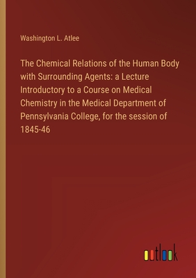 The Chemical Relations of the Human Body with Surrounding Agents: a Lecture Introductory to a Course on Medical Chemistry in the Medical Department of Pennsylvania College, for the session of 1845-46 - Atlee, Washington L