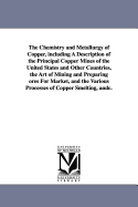 The Chemistry and Metallurgy of Copper, Including a Description of the Principal Copper Mines of the United States and Other Countries, the Art of Mining and Preparing Ores for Market, and the Various Processes of Copper Smelting, Etc