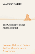 The Chemistry of Hat Manufacturing Lectures Delivered Before the Hat Manufacturers' Association