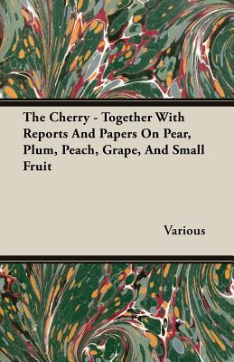 The Cherry - Together with Reports and Papers on Pear, Plum, Peach, Grape, and Small Fruit - Various