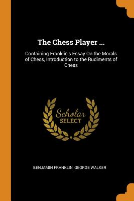 The Chess Player ...: Containing Franklin's Essay On the Morals of Chess, Introduction to the Rudiments of Chess - Franklin, Benjamin, and Walker, George