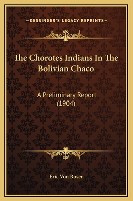 The Chorotes Indians in the Bolivian Chaco: A Preliminary Report (1904) - Rosen, Eric Von