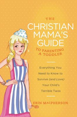 The Christian Mama's Guide to Parenting a Toddler: Everything You Need to Know to Survive (and Love) Your Child's Terrible Twos - MacPherson, Erin