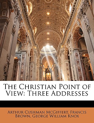 The Christian Point of View: Three Addresses - McGiffert, Arthur Cushman, and Brown, Francis, and Knox, George William