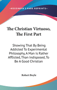 The Christian Virtuoso, The First Part: Showing That By Being Addicted To Experimental Philosophy, A Man Is Rather Afflicted, Than Indisposed, To Be A Good Christian