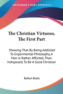 The Christian Virtuoso, The First Part: Showing That By Being Addicted To Experimental Philosophy, A Man Is Rather Afflicted, Than Indisposed, To Be A Good Christian