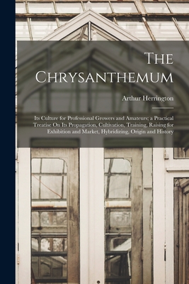 The Chrysanthemum: Its Culture for Professional Growers and Amateurs; a Practical Treatise On Its Propagation, Cultivation, Training, Raising for Exhibition and Market, Hybridizing, Origin and History - Herrington, Arthur