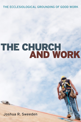 The Church and Work: The Ecclesiological Grounding of Good Work - Sweeden, Joshua R