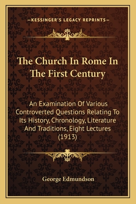 The Church in Rome in the First Century: An Examination of Various Controverted Questions Relating to Its History, Chronology, Literature and Traditions; Eight Lectures Preached Before the University of Oxford in the Year 1913 on the Foundation of the Lat - Edmundson, George