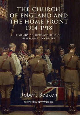 The Church of England and the Home Front, 1914-1918: Civilians, Soldiers and Religion in Wartime Colchester - Beaken, Robert, and Cbe, Terry Waite (Foreword by)