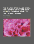 The Church of England, Ever a True Branch of the Catholic Church and Never a Part of the Church of Rome: Five Lectures