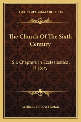 The Church Of The Sixth Century: Six Chapters In Ecclesiastical History - Hutton, William Holden