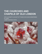 The Churches and Chapels of Old London with a Short Account of Those Who Have Ministered in Them