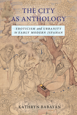 The City as Anthology: Eroticism and Urbanity in Early Modern Isfahan - Babayan, Kathryn