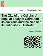 The City of the Caliphs. a Popular Study of Cairo and Its Environs and the Nile and Its Antiquities ... Illustrated.