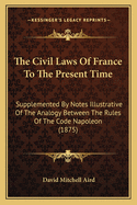 The Civil Laws of France to the Present Time: Supplemented by Notes Illustrative of the Analogy Between the Rules of the Code Napol?on and the Leading Principles of the Roman Law