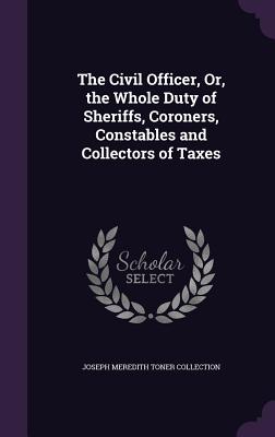 The Civil Officer, Or, the Whole Duty of Sheriffs, Coroners, Constables and Collectors of Taxes - Collection, Joseph Meredith Toner