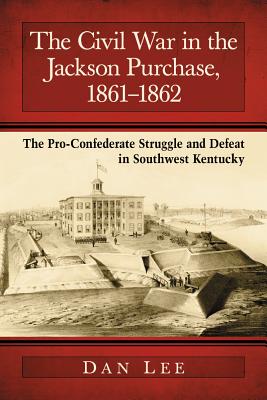 The Civil War in the Jackson Purchase, 1861-1862: The Pro-Confederate Struggle and Defeat in Southwest Kentucky - Lee, Dan