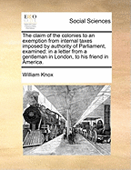 The Claim of the Colonies to an Exemption From Internal Taxes Imposed by Authority of Parliament, Examined in a Letter From a Gentleman in London, to His Friend in America [microform]