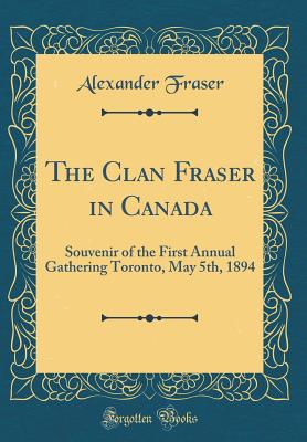 The Clan Fraser in Canada: Souvenir of the First Annual Gathering Toronto, May 5th, 1894 (Classic Reprint) - Fraser, Alexander