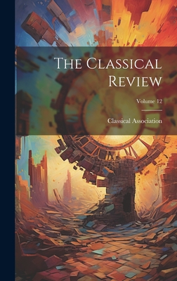 The Classical Review; Volume 12 - Classical Association (Great Britain) (Creator)