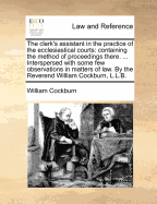 The clerk's assistant in the practice of the ecclesiastical courts: containing the method of proceedings there. ... Interspersed with some few observations in matters of law. By the Reverend William Cockburn, L.L.B.