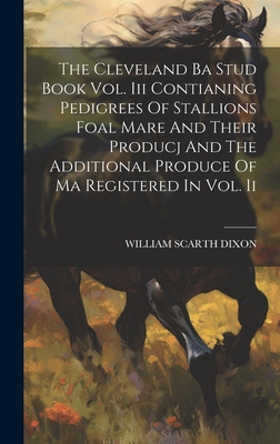 The Cleveland Ba Stud Book Vol. Iii Contianing Pedigrees Of Stallions Foal Mare And Their Producj And The Additional Produce Of Ma Registered In Vol. Ii - Dixon, William Scarth