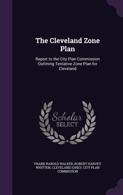 The Cleveland Zone Plan: Report to the City Plan Commission Outlining Tentative Zone Plan for Cleveland - Walker, Frank Rabold, and Whitten, Robert Harvey, and Cleveland (Ohio) City Plan Commission (Creator)