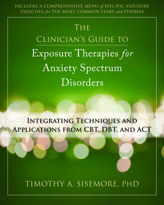 The Clinician's Guide to Exposure Therapies for Anxiety Spectrum Disorders: Integrating Techniques and Applications from Cbt, Dbt, and ACT - Sisemore, Timothy A, PhD