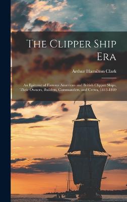 The Clipper Ship Era: An Epitome of Famous American and British Clipper Ships, Their Owners, Builders, Commanders, and Crews, 1843-1869 - Clark, Arthur Hamilton