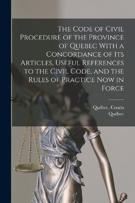 The Code of Civil Procedure of the Province of Quebec With a Concordance of Its Articles, Useful References to the Civil Code, and the Rules of Practice Now in Force - Qubec, and Qubec (Province) Courts (Creator)