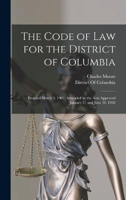 The Code of Law for the District of Columbia: Enacted March 3, 1901; Amended by the Acts Approved January 31 and June 30, 1902 - Moore, Charles, and District of Columbia (Creator)