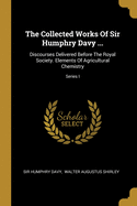 The Collected Works Of Sir Humphry Davy ...: Discourses Delivered Before The Royal Society. Elements Of Agricultural Chemistry; Series I