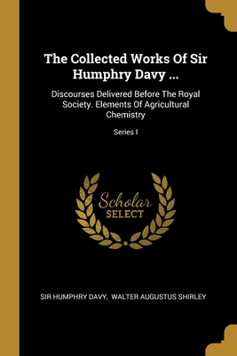 The Collected Works Of Sir Humphry Davy ...: Discourses Delivered Before The Royal Society. Elements Of Agricultural Chemistry; Series I - Davy, Humphry, Sir, and Walter Augustus Shirley (Creator)