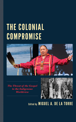 The Colonial Compromise: The Threat of the Gospel to the Indigenous Worldview - De La Torre, Miguel A. (Editor), and Abeyta, Loring (Contributions by), and Antonio, Edward P. (Contributions by)